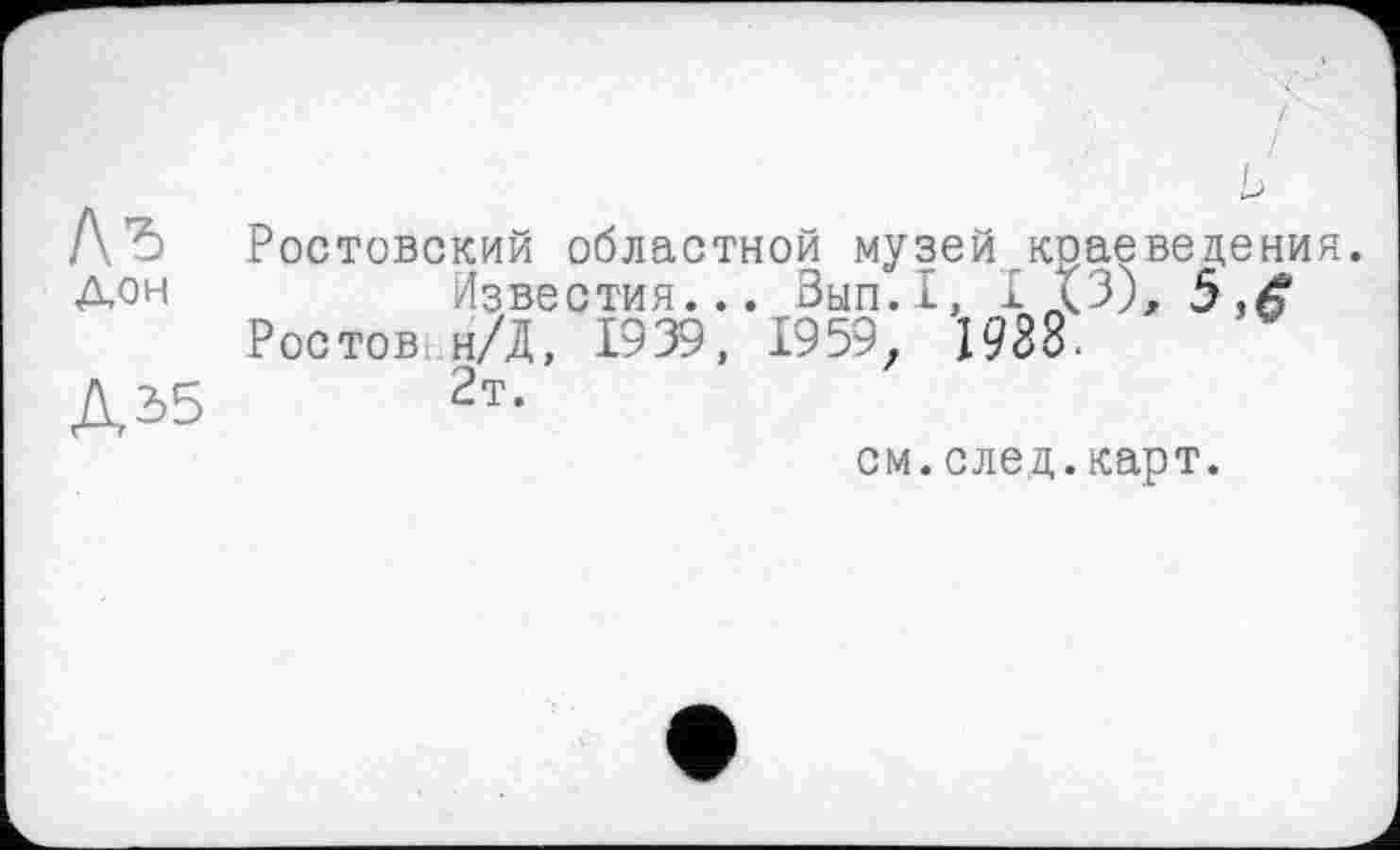 ﻿Лъ
Дон
Д35
Г)'
Ростовский областной музей краеведения.
Известия... Вып.1, I (3), Ростов н/Д, 1939, 1959. 1988.
2т.
см.след.карт.